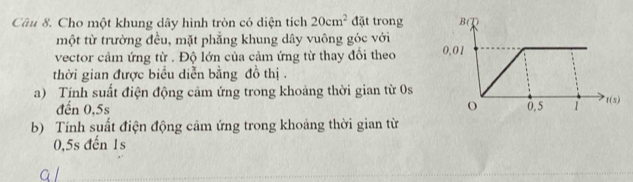 Cho một khung dây hình tròn có diện tích 20cm^2 đặt trong 
một từ trường đều, mặt phẳng khung dây vuông góc với 
vector cảm ứng từ . Độ lớn của cảm ứng từ thay đổi theo 
thời gian được biểu diễn bằng đồ thị . 
a) Tịnh suất điện động cảm ứng trong khoảng thời gian từ 0s
đến 0,5s
b) Tính suất điện động cảm ứng trong khoảng thời gian từ
0,5s đến 1s