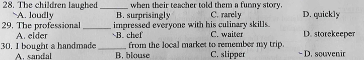 The children laughed _when their teacher told them a funny story.
A. loudly B. surprisingly C. rarely D. quickly
29. The professional _impressed everyone with his culinary skills.
A. elder B. chef C. waiter D. storekeeper
30. I bought a handmade_ from the local market to remember my trip.
A. sandal B. blouse C. slipper D. souvenir