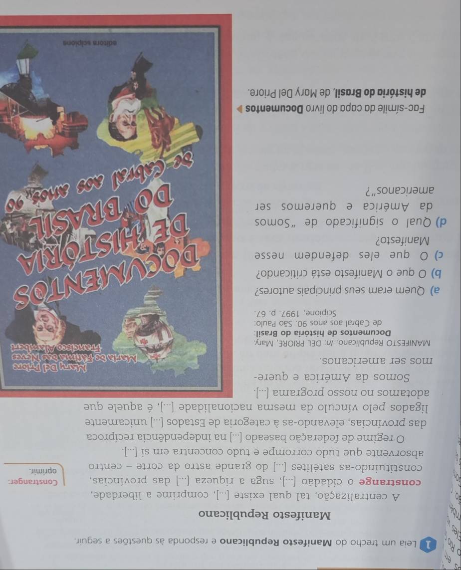 Leia um trecho do Manifesto Republicano e responda às questões a seguir. 
Manifesto Republicano 
A centralização, tal qual existe [...], comprime a liberdade, 
constrange o cidadão [...], suga a riqueza [...] das províncias, Constranger: 
constituindo-as satélites [...] do grande astro da corte - centro oprimir. 
absorvente que tudo corrompe e tudo concentra em si [...]. 
O regime de federação baseado [...] na independência recíproca 
das províncias, elevando-as à categoria de Estados [...] unicamente 
ligados pelo vínculo da mesma nacionalidade [...], é aquele que 
adotamos no nosso programa [...]. 
Somos da América e quere-re 
mos ser americanos. es 
MANIFESTO Republicano. /n: DEL PRIORE, Mary.ert 
Documentos de história do Brasil: 
de Cabral aos anos 90. São Paulo: 
Scipione, 1997. p. 67. 
a) Quem eram seus principais autores? 
b) O que o Manifesto está criticando? 
c) O que eles defendem nesse 
Manifesto? 
d) Qual o significado de “Somos 
da América e queremos ser 
americanos”? 
Fac-símile da capa do livro Documentos 
de história do Brasil, de Mary Del Priore.