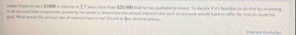 Lester hopes to earn $1000 in interest in 2.7 years time from $20,000 that he has available to invest. To decide if it's feasible to do this by investing 
in an account that compounds quarterly, he needs to determine the annual interest rate such an account would have to offer for him to meet his 
goal. What would the annual rate of interest have to be? Round to two decimal places. 
Interest formulas