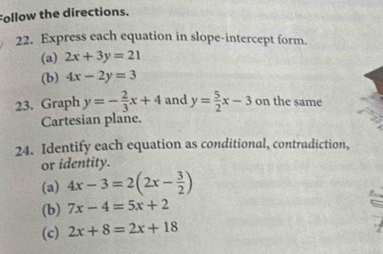 Follow the directions. 
22. Express each equation in slope-intercept form. 
(a) 2x+3y=21
(b) 4x-2y=3
23. Graph y=- 2/3 x+4 and y= 5/2 x-3 on the same 
Cartesian plane. 
24. Identify each equation as conditional, contradiction, 
or identity 
(a) 4x-3=2(2x- 3/2 )
(b) 7x-4=5x+2
(c) 2x+8=2x+18