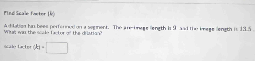 Find Scale Factor (k) 
A dilation has been performed on a segment. The pre-image length is 9 and the image length is 13.5
What was the scale factor of the dilation? 
scale factor (k)=□