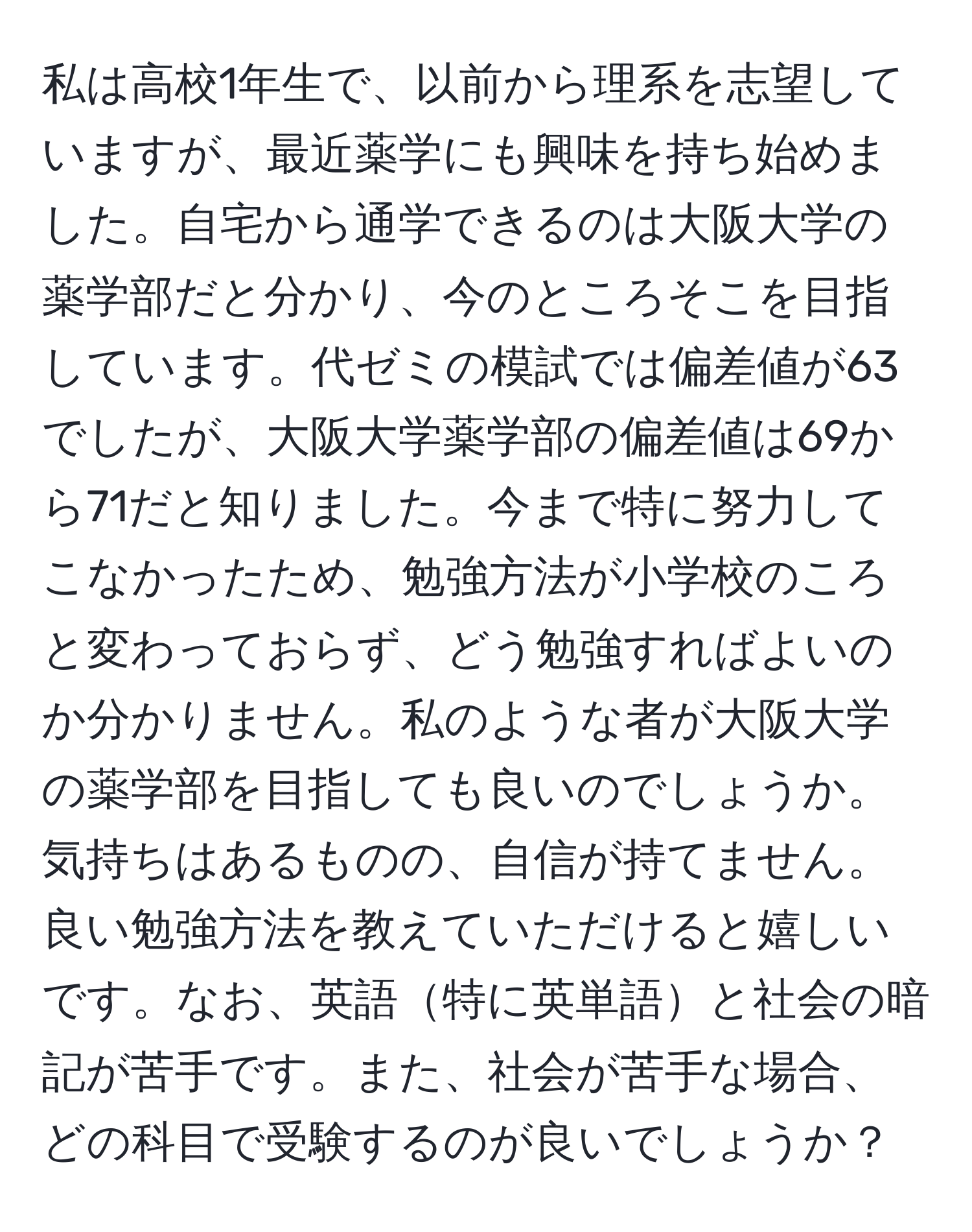 私は高校1年生で、以前から理系を志望していますが、最近薬学にも興味を持ち始めました。自宅から通学できるのは大阪大学の薬学部だと分かり、今のところそこを目指しています。代ゼミの模試では偏差値が63でしたが、大阪大学薬学部の偏差値は69から71だと知りました。今まで特に努力してこなかったため、勉強方法が小学校のころと変わっておらず、どう勉強すればよいのか分かりません。私のような者が大阪大学の薬学部を目指しても良いのでしょうか。気持ちはあるものの、自信が持てません。良い勉強方法を教えていただけると嬉しいです。なお、英語特に英単語と社会の暗記が苦手です。また、社会が苦手な場合、どの科目で受験するのが良いでしょうか？