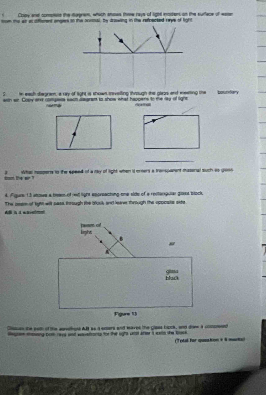 Copy and complets the diggram, which shows three rays of light incdent on the surface of watar 
trom the at at different angies to the normal, by drawing in the refracted reys of light 
2 In eash diagram, a my of light is shown travelling through the glass and meating the boundary 
with ar. Copy and complete each diagram to show what happens to the ray of light 
narmal nontal 
_ 
3 What rappens to the epeed of a ray of light when it enters a transparent matenal such as glass 
tom the air ? 
4. Figure 13 shows a beam of red light sppreaching one side of a rectangular glass block 
The ceam of light will pass through the blook, and leave through the opposite side.
AB is a wavermnt 
Dissusn the eed of the wavefrors AB as it ensers and leavot the glass bock, and driew a cospleted 
dagrem sewing both raye and wavefronts for the ligts urist after it extis the blook . 
(Total for question + 6 marts)