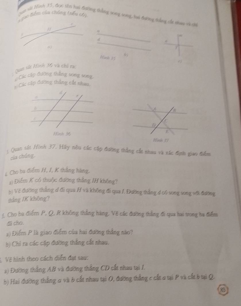 = puo điểm của chúng (nều có). 
Jaa si Hình 35, đọc tên hai đường thắng vong song, ri tương trầng cáa nhaa và ci 
A
7
Hink 35
6) 
Qua sít Hình 36 và chỉ rạc 
Các cập đường thắng song song, 
: Các cặp đường thắng cấa nhan, 
D 
Hình 57
3 Quan sát Hình 37. Hãy nêu các cập đường thắng cất nhau và xác địn giao điểm 
của chúng, 
4 Cho ba điểm H, I, K thắng hàng. 
a) Điểm K có thuộc đưỡng thắng IH không? 
5) Vẽ đường thẳng đ đi qua H và không đi qua I. Đường thẳng đ có song song với đường 
tảng IK không? 
5. Cho ba điểm P, Q, R không thắng hàng, Vẽ các đường thẳng đi qua hai trong ba điểm 
& cho. 
a) Điểm P là giao điểm của hai đưỡng thắng nào? 
b) Chỉ ra các cập đường thắng cất nhau. 
V Vẽ hình theo cách diễn đạt sau: 
a) Đường thắng AB và đường thắng CD cất nhau tại I. 
b) Hai đưỡng thắng a và b cất nhau tại O, đường thắng c cất a tại P và cất b tại Q. 
D