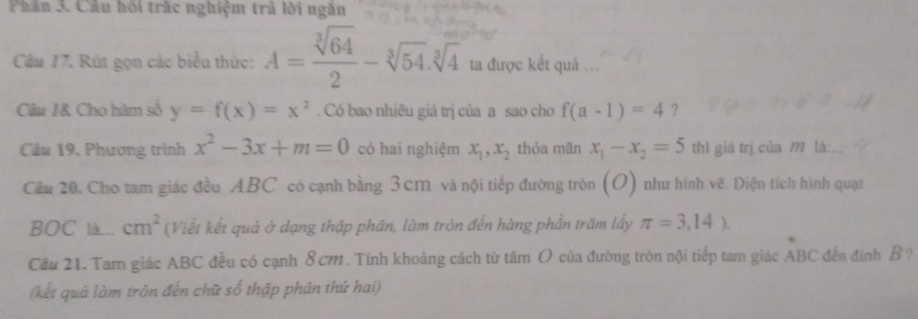 Phân 3. Cầu hói trắc nghiệm trả lời ngắn 
Câu 17. Rút gọn các biểu thức: A= sqrt[3](64)/2 -sqrt[3](54).sqrt[3](4) ta được kết quả .. 
Câu 1& Cho hàm số y=f(x)=x^2. Có bao nhiêu giá trị của a sao cho f(a-1)=4 ? 
Cân 19. Phương trình x^2-3x+m=0 có hai nghiệm x_1, x_2 thỏa mãn x_1-x_2=5 thì giá trị của 1 là: 
Cầu 20. Cho tam giác đều ABC có cạnh bằng 3 cm và nội tiếp đường tròn (O) 1) như hình vẽ. Diện tích hình quạt 
BOC là... cm^2 (Viết kết quả ở dạng thập phân, làm tròn đến hàng phần trăm lấy π =3,14). 
Cầu 21. Tam giác ABC đều có cạnh 8 cm. Tính khoảng cách từ tâm O của đường tròn nội tiếp tam giác ABC đến đính B ? 
(kết quả làm tròn đến chữ số thập phân thứ hai)