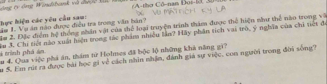 A-thợ Cô-nan Đoi-lờ, Sô-l 
ông ty ng W indibank và được x u c 
Thực hiện các yêu cầu sau: 
ầu I. Vụ án nào được điều tra trong văn bản? 
u 2. Đặc điểm hệ thống nhân vật của thể loại truyện trình thám được thể hiện như thế nào trong vă 
Su 3. Chi tiết nào xuất hiện trong tác phẩm nhiều lần? Hãy phân tích vai trò, ý nghĩa của chỉ tiết đó 
á trình phá án. 
Su 4. Qua việc phá án, thám tử Holmes đã bộc lộ những khả năng gì? 
Su 5. Em rút ra được bài học gì về cách nhìn nhận, đánh giá sự việc, con người trong đời sống?