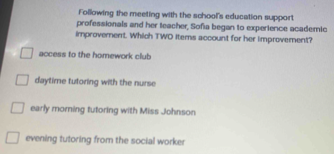 Following the meeting with the school's education support
professionals and her teacher, Sofa began to experience academic
improverent. Which TWO items account for her improvement?
access to the homework club
daytime tutoring with the nurse
early morning tutoring with Miss Johnson
evening tutoring from the social worker