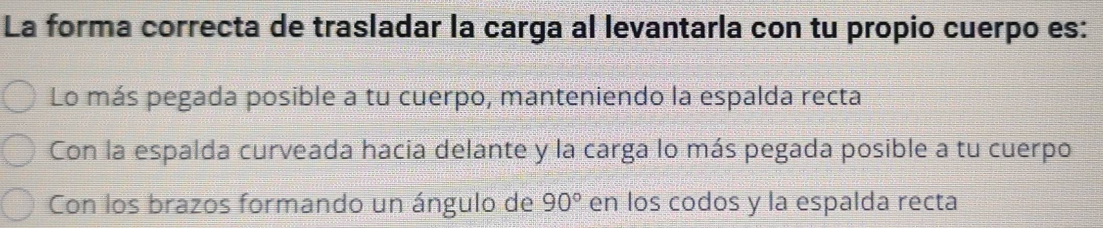 La forma correcta de trasladar la carga al levantarla con tu propio cuerpo es:
Lo más pegada posible a tu cuerpo, manteniendo la espalda recta
Con la espalda curveada hacia delante y la carga lo más pegada posible a tu cuerpo
Con los brazos formando un ángulo de en los codos y la espalda recta 90°