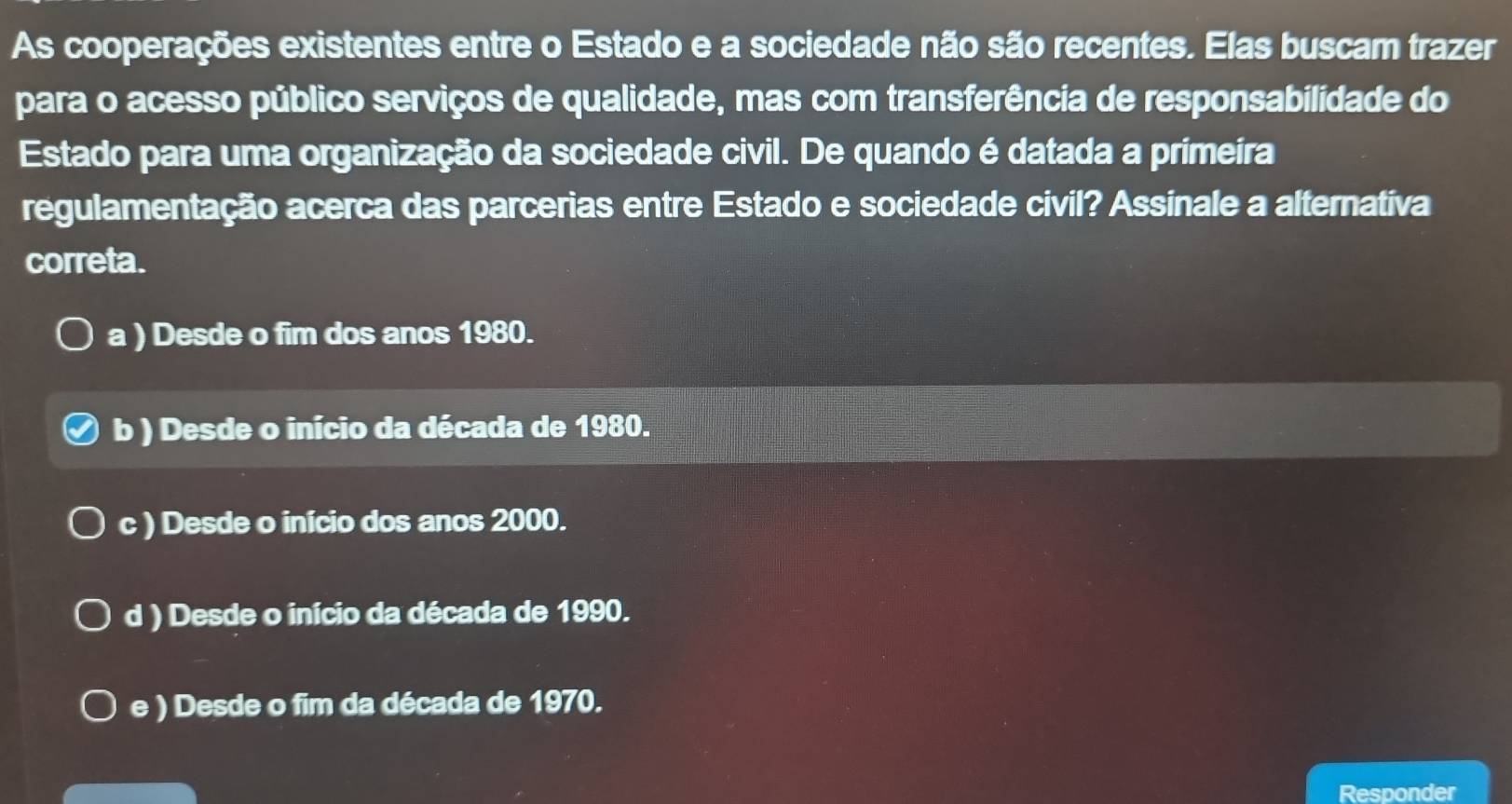 As cooperações existentes entre o Estado e a sociedade não são recentes. Elas buscam trazer
para o acesso público serviços de qualidade, mas com transferência de responsabilidade do
Estado para uma organização da sociedade civil. De quando é datada a primeíra
regulamentação acerca das parcerias entre Estado e sociedade civil? Assinale a alternativa
correta.
a ) Desde o fim dos anos 1980.
b ) Desde o início da década de 1980.
c ) Desde o início dos anos 2000.
d ) Desde o início da década de 1990.
e ) Desde o fim da década de 1970.
Responder