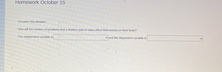 Homework October 15 
Consider this situation: 
How will the number of questions that a student asks in class affect their scores on their tests? 
The independent variable is □ and the dependent variable is □