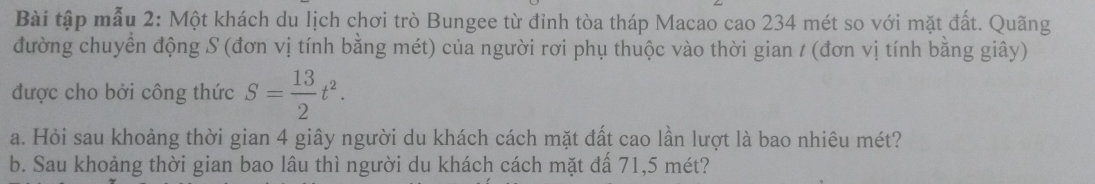 Bài tập mẫu 2: Một khách du lịch chơi trò Bungee từ đỉnh tòa tháp Macao cao 234 mét so với mặt đất. Quãng 
đường chuyển động S (đơn vị tính bằng mét) của người rơi phụ thuộc vào thời gian t (đơn vị tính bằng giây) 
được cho bởi công thức S= 13/2 t^2. 
a. Hỏi sau khoảng thời gian 4 giây người du khách cách mặt đất cao lần lượt là bao nhiêu mét? 
b. Sau khoảng thời gian bao lâu thì người du khách cách mặt đấ 71,5 mét?