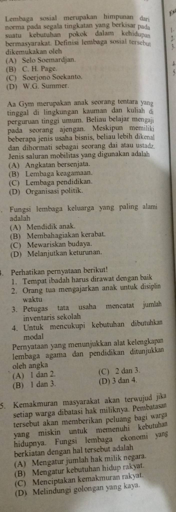 Es
Lembaga sosial merupakan himpunan dari
norma pada segala tingkatan yang berkisar pada 1.
suatu kebutuhan pokok dalam kehidupan 2
bermasyarakat. Definisi lembaga sosial tersebut 3.
dikemukakan oleh
(A) Selo Soemardjan.
4
(B) C. H. Page.
5
(C) Soerjono Soekanto.
(D) W.G. Summer.
Aa Gym merupakan anak seorang tentara yang
tinggal di lingkungan kauman dan kuliah di
perguruan tinggi umum. Beliau belajar mengaji
pada seorang ajengan. Meskipun memiliki
beberapa jenis usaha bisnis, beliau lebih dikenal
dan dihormati sebagai seorang dai atau ustadz.
Jenis saluran mobilitas yang digunakan adalah
(A) Angkatan bersenjata.
(B) Lembaga keagamaan.
(C) Lembaga pendidikan.
(D) Organisasi politik.
. Fungsi lembaga keluarga yang paling alami
adalah
(A) Mendidik anak.
(B) Membahagiakan kerabat.
(C) Mewariskan budaya.
(D) Melanjutkan keturunan.
4. Perhatikan pernyataan berikut!
1. Tempat ibadah harus dirawat dengan baik
2. Orang tua mengajarkan anak untuk disiplin
waktu
3. Petugas tata usaha mencatat jumlah
inventaris sekolah
4. Untuk mencukupi kebutuhan dibutuhkan
modal
Pernyataan yang menunjukkan alat kelengkapan
lembaga agama dan pendidikan ditunjukkan
oleh angka
(A) 1 dan 2. (C) 2 dan 3.
(B) 1 dan 3. (D) 3 dan 4.
5. Kemakmuran masyarakat akan terwujud jika
setiap warga dibatasi hak miliknya. Pembatasan
tersebut akan memberikan peluang bagi warga
yang miskin untuk memenuhi kebutuhan
hidupnya. Fungsi lembaga ekonomi yang
berkiatan dengan hal tersebut adalah
(A) Mengatur jumlah hak milik negara.
(B) Mengatur kebutuhan hidup rakyat.
(C) Menciptakan kemakmuran rakyat.
(D) Melindungi golongan yang kaya.