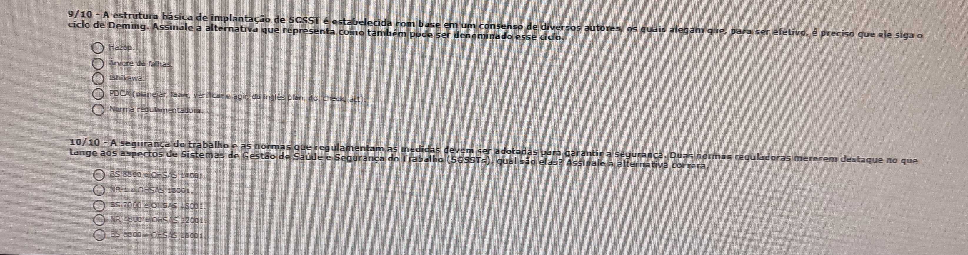 9/10 - A estrutura básica de implantação de SGSST é estabelecida com base em um consenso de diversos autores, os quais alegam que, para ser efetivo, é preciso que ele siga o
ciclo de Deming. Assinale a alternativa que representa como também pode ser denominado esse ciclo.
Hazop
Árvore de falhas
Ishikawe.
PDCA (planejar, fazér, verificar e agir, do inglês plan, do, check, act).
Norma regulamentadora.
10/10 - A segurança do trabalho e as normas que regulamentam as medidas devem ser adotadas para garantir a segurança. Duas normas reguladoras merecem destaque no que
tange aos aspectos de Sistemas de Gestão de Saúde e Segurança do Trabalho (SGSSTs), qual são elas? Assinale a alternativa correra.
BS 8800 e OHSAS 14001
NR-1 è OHSAS 18001.
BS 7000 e OHSAS 1800
NR 4800 e OHSAS 12001.
BS 8800 e OHSAS 18001.