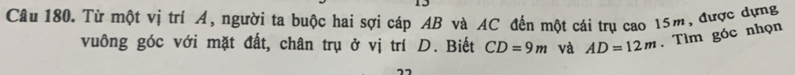 Từ một vị trí Á, người ta buộc hai sợi cáp AB và AC đến một cái trụ cao 15m, được dựng 
vuông góc với mặt đất, chân trụ ở vị trí D. Biết CD=9m và AD=12m. Tìm góc nhọn 
”