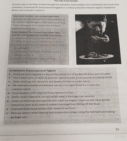 The Safe Food Handler 
At every step in the flow of food through the operation, food handlers can contaminate food and cause 
customers to become ill. Good personal hygiene is a critical protective measure against foodborne- 
illness and customers expect it. 
How food handlers can contaminate food 
You have learned that staff can make people sick 
by transferring pathogens when they touch food. 
These pathogens often come from the food 
handlers themselves. 
Food handlers can cause illness when they 
transfer microorganisms to food they touch: 
When they have a foodborne-iliness. 
When they have not washed their hands. 
When they have wounds or boils that contair 
a pathogen 
When they have been in contact with 
person who is ill. 
When they have diarrhea, vomiting 
or jaundice. 
Components of good personal hygiene 
Good personal hygiene is a key to the prevention of foodborne-iliness and includes: 
Hand washing for at least 20 seconds. Spend at least 10-15 seconds scrubbing hands. 
Clean clothing, hair restraints and jewelry limited to a plain band. 
No medical bracelets are allowed. Let your manager know if you have any 
medical needs. 
Food handlers with long hair must restraint all hair 
Short, clean fingernalls, no hail polish, wear a bandage over wounds. 
Cover all hand cuts and wounds with clean bandages. Finger cot and clean gloves 
should be worn at all times to prevent bandage from falling off into food. 
Eliminate bare-hand contact with ready-to-eat food. 
Remove aprons when leaving food-preparation areas, using the restroom and taking 
garbage out.
53