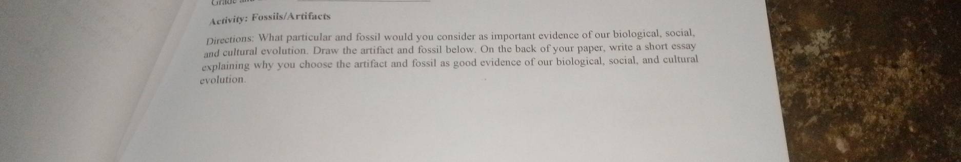 Activity: Fossils/Artifacts 
Directions: What particular and fossil would you consider as important evidence of our biological, social, 
and cultural evolution. Draw the artifact and fossil below. On the back of your paper, write a short essay 
explaining why you choose the artifact and fossil as good evidence of our biological, social, and cultural 
evolution.