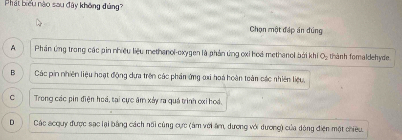 Phát biểu nào sau đây không đúng?
Chọn một đáp án đúng
A Phản ứng trong các pin nhiêu liệu methanol-oxygen là phản ứng oxi hoá methanol bởi khí O_2 thành fomaldehyde.
B Các pin nhiên liệu hoạt động dựa trên các phản ứng oxi hoá hoàn toàn các nhiên liệu.
C Trong các pin điện hoá, tại cực âm xáy ra quá trình oxi hoá.
D Các acquy được sạc lại bằng cách nối cùng cực (âm với âm, dương với dương) của dòng điện một chiều.