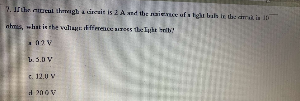 If the current through a circuit is 2 A and the resistance of a light bulb in the circuit is 10
ohms, what is the voltage difference across the light bulb?
a. 0.2 V
b. 5.0 V
c. 12.0 V
d. 20.0 V