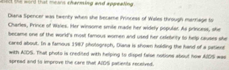 select the word that means charming and appealing . 
Diana Spencer was twenty when she became Princess of Wales through marrage to 
Charles, Prince of Wales. Her winsome smile made her widely popular. As princess, she 
became one of the world's most famous women and used her celebrity to help causes she 
cared about. In a famous 1987 photograph, Diana is shown holding the hand of a patient 
with AIDS. That photo is credited with helping to dispel false notions about how AIDS was 
spread and to improve the care that AIDS patients received.