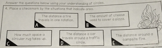 Answer the questions below using your understanding of circles. 
4. Place a checkmark by the situations that indicate area. 
The distance a tire The amount of cheese 
travels in one rotation. used to cover a pizza. 
A 
B 
How much space a The distance a car 
circular rug takes up. travels around a traffic The distance around a 
C 
D circle. campsite fire.