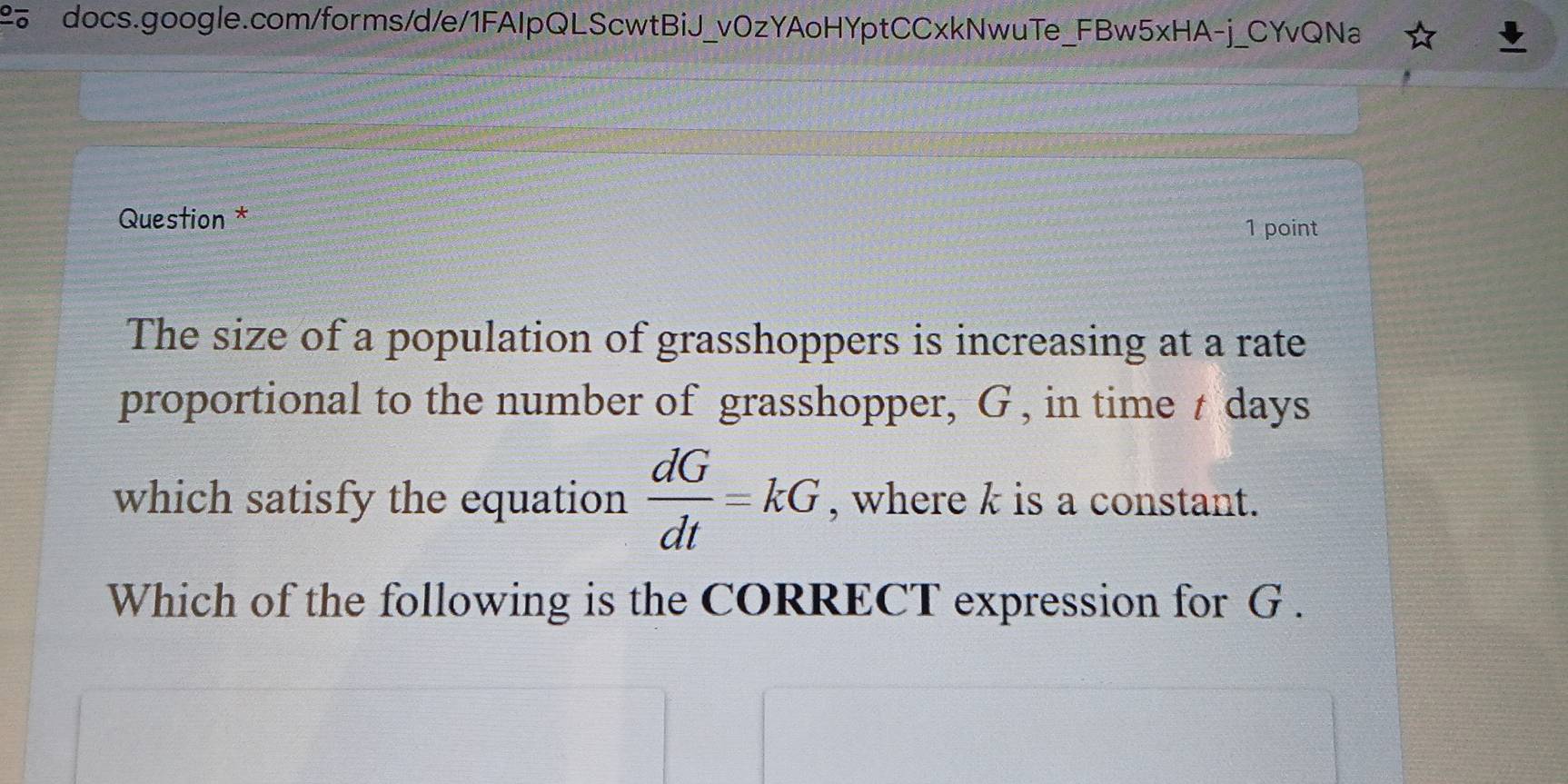 Question * 
1 point 
The size of a population of grasshoppers is increasing at a rate 
proportional to the number of grasshopper, G , in time t days
which satisfy the equation  dG/dt =kG , where k is a constant. 
Which of the following is the CORRECT expression for G.