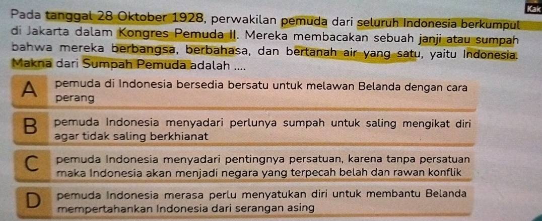 Kak
Pada tanggal 28 Oktober 1928, perwakilan pemuda dari seluruh Indonesia berkumpul
di Jakarta dalam Kongres Pemuda II. Mereka membacakan sebuah janji atau sumpah
bahwa mereka berbangsa, berbahasa, dan bertanah air yang satu, yaitu Indonesia.
Makna dari Sumpah Pemuda adalah ....
pemuda di Indonesia bersedia bersatu untuk melawan Belanda dengan cara
A perang
B pemuda Indonesia menyadari perlunya sumpah untuk saling mengikat diri
agar tidak saling berkhianat
C pemuda Indonesia menyadari pentingnya persatuan, karena tanpa persatuan
maka Indonesia akan menjadi negara yang terpecah belah dan rawan konflik
pemuda Indonesia merasa perlu menyatukan diri untuk membantu Belanda
D mempertahankan Indonesia dari serangan asing