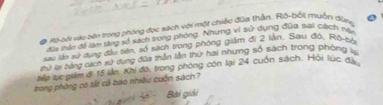 Ba Ro-bối viào bên trong phòng đọc sách với một chiếc đữa thằn. Rô-bốt muồn đừng 
đữa thần đề làm từng số sách trong phòng. Nhưng vì sử dụng đũa sai cách nân 
sau lần sử dụng đầu tiến, số sách trong phòng giảm đị 2 lằn. Sau đó, Rô-bởi 
Lứ lại bằng cách sử dụng đữa thần lằn thứ hai nhưng số sách trong phòng lại 
tểp lực giảm đi 15 lần. Khi đó, trong phòng còn lại 24 cuốn sách. Hỏi lúc đầu 
trong phòng có tất cả bao nhiều cuốn sách? 
Bài giải