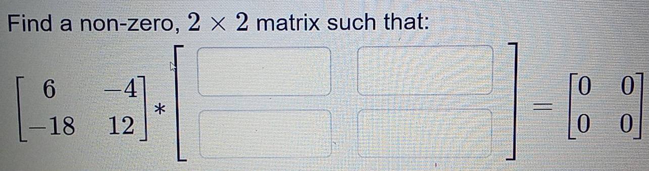 Find a non-zero, 2* 2 matrix such that:
beginbmatrix 6&-4 -18&12endbmatrix *beginbmatrix □ &□  □ &□ endbmatrix -beginbmatrix 0&0 0&0endbmatrix