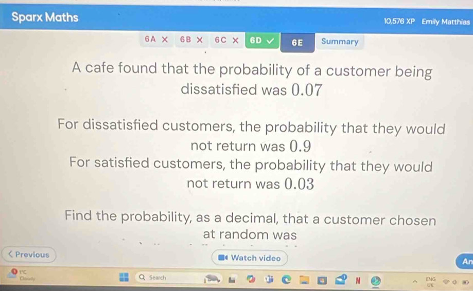 Sparx Maths 10,576 XP Emily Matthias 
6 A X 6B × 6C × 6D 6E Summary 
A cafe found that the probability of a customer being 
dissatisfied was 0.07
For dissatisfied customers, the probability that they would 
not return was 0.9
For satisfied customers, the probability that they would 
not return was 0.03
Find the probability, as a decimal, that a customer chosen 
at random was 
Previous Watch video An 
I 
1°C Search 
Cloudy ENG 
N 
UK