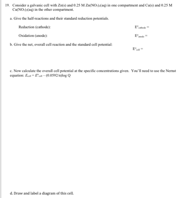 Consider a galvanic cell with Zn(s) and 0.25MZn(NO_3)_2(aq) in one compartment and Cu(s) and 0.25 M
Cu(NO_3)_2(aq) in the other compartment. 
a. Give the half-reactions and their standard reduction potentials. 
Reduction (cathode): E°_cathode=
Oxidation (anode): E°_snode=
b. Give the net, overall cell reaction and the standard cell potential:
E°_cd=
c. Now calculate the overall cell potential at the specific concentrations given. You’ll need to use the Nernst 
equation: E_cell=E°_cell-(0.0592/n)log Q
d. Draw and label a diagram of this cell.