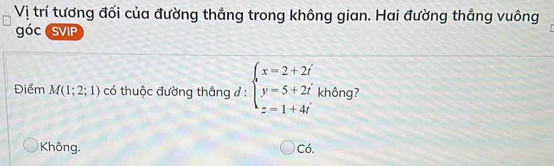 Vị trí tương đối của đường thẳng trong không gian. Hai đường thắng vuông
óc SVIP
Điểm M(1;2;1) có thuộc đường thẳng ở : beginarrayl x=2+2i y=5+2i z=1+4iendarray. không?
Không. Có.