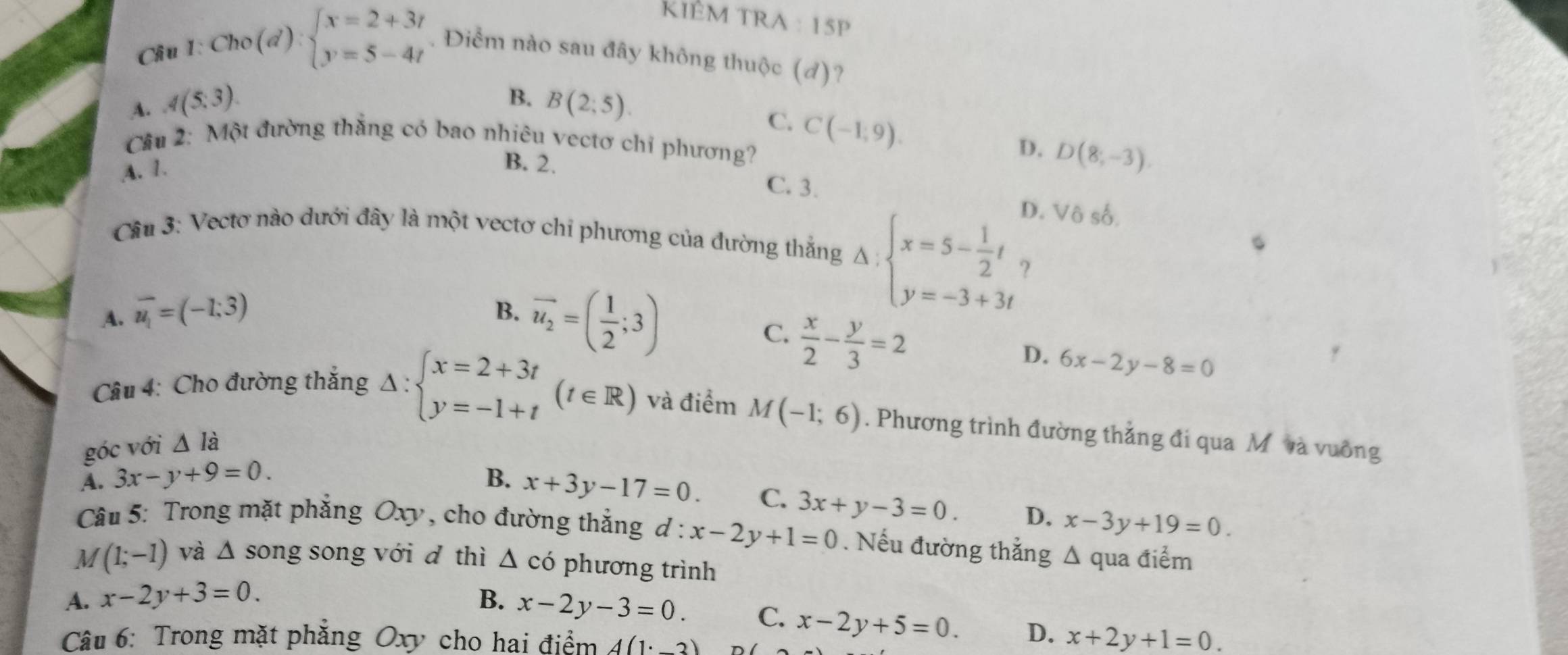 KIÈM TRA : 15P
Cầu 1: Cho (d) beginarrayl x=2+3t y=5-4tendarray.. Điểm nào sau đây không thuộc (d)?
B.
A. A(5;3). B(2;5).
C. C(-1,9).
Câu 2: Một đường thắng có bao nhiêu vectơ chỉ phương?
D. D(8;-3).
A. 1.
B. 2. C. 3.
D. Vô số.
Câu 3: Vectơ nào dưới đây là một vectơ chỉ phương của đường thắng Delta :beginarrayl x=5- 1/2 t y=-3+3tendarray. ?
A. overline u_1=(-1;3) B. vector u_2=( 1/2 ;3)
C.  x/2 - y/3 =2
D. 6x-2y-8=0
Câu 4: Cho đường thắng Delta :beginarrayl x=2+3t y=-1+tendarray. (t∈ R) và điểm M(-1;6). Phương trình đường thẳng đi qua M và vuông
góc với △ Idot a
A. 3x-y+9=0. B. x+3y-17=0.
C. 3x+y-3=0. D. x-3y+19=0.
Câu 5: Trong mặt phẳng Oxy, cho đường thẳng d:x-2y+1=0. Nếu đường thắng ; Δ qua điểm
M (1;-1) và △ s ong song với d thì △ c phương trình
A. x-2y+3=0. B. x-2y-3=0. C. x-2y+5=0. D. x+2y+1=0.
Câu 6: Trong mặt phẳng Oxy cho hai điểm A(1· _ 3)