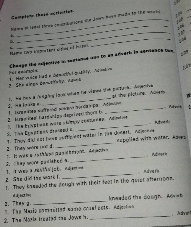 20
2.04
Complete these activities.
2.05
Name at least three contributions the Jews have made to the world. 
_ 2.06
a. 
_207 
b. 
_ 2.08
C. 
Name two important cities of Israel. 
Change the adjective in sentence one to an adverb in sentence two
2.09
2.01 
For example: 
1. Her voice had a beautiful quality. Adjective 
2. She sings beautifully. Adverb 
1. He has a longing look when he views the picture. Adjective 
2. He looks a. _at the picture. Adverb 
W 
. Adverb 2 
1. Israelites suffered severe hardships. Adjective 
2. Israelites’ hardships deprived them b. 
1. The Egyptians wore skimpy costumes. Adjective 
. Adverb 
2. The Egyptians dressed c. 
1. They did not have sufficient water in the desert. Adjective 
2. They were not d. _supplied with water. Adverb 
1. It was a ruthless punishment. Adjective 
2. They were punished e. _. Adverb 
1. It was a skillful job. Adjective 
2. She did the work f. _. Adverb 
1. They kneaded the dough with their feet in the quiet afternoon. 
Adjective 
2. They g. _kneaded the dough. Adverb 
1. The Nazis committed some cruel acts. Adjective 
2. The Nazis treated the Jews h. _. Advert