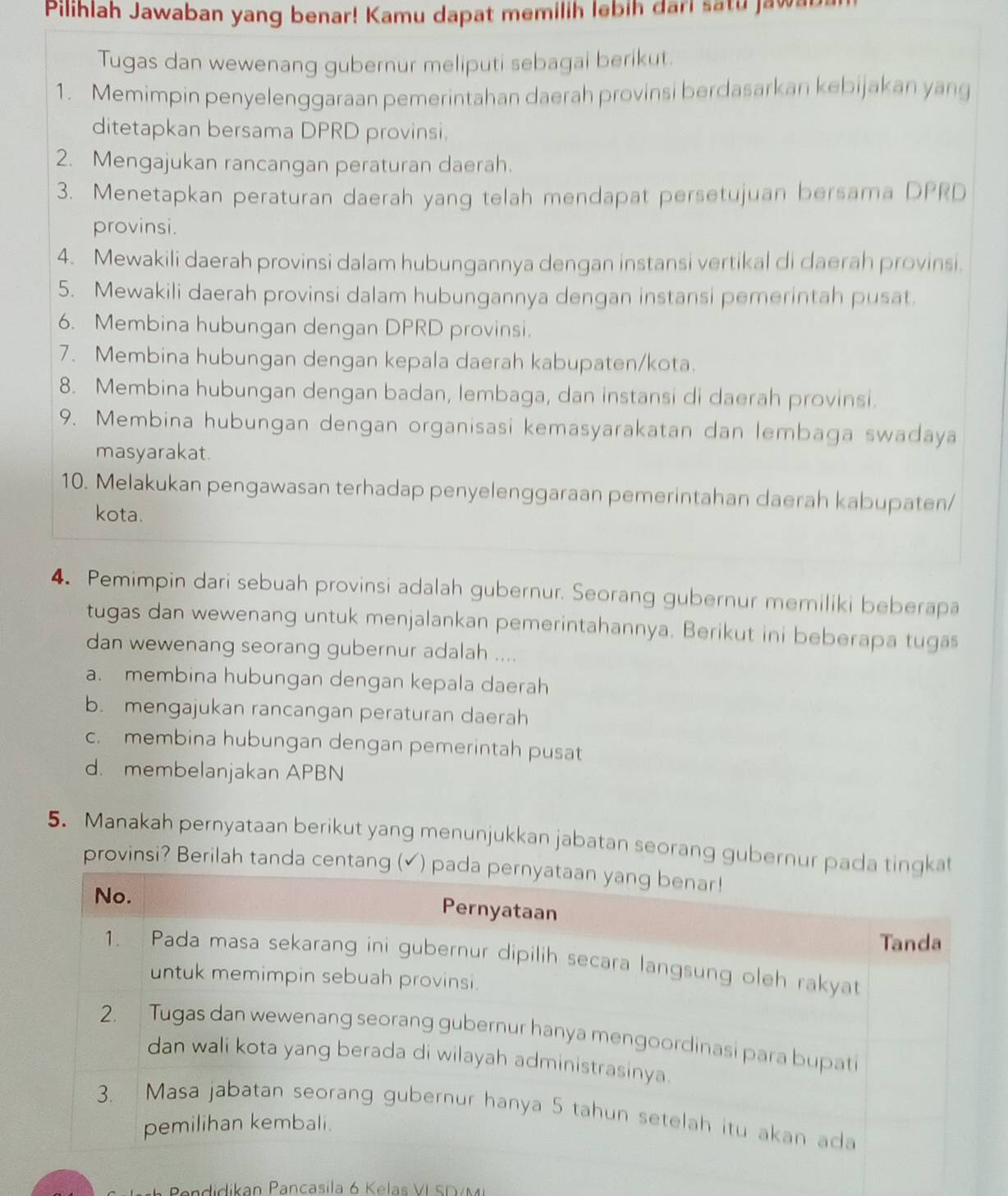 Pilihlah Jawaban yang benar! Kamu dapat memilih lebih dari satu jawa
Tugas dan wewenang gubernur meliputi sebagai berikut.
1. Memimpin penyelenggaraan pemerintahan daerah provinsi berdasarkan kebijakan yang
ditetapkan bersama DPRD provinsi.
2. Mengajukan rancangan peraturan daerah.
3. Menetapkan peraturan daerah yang telah mendapat persetujuan bersama DPRD
provinsi.
4. Mewakili daerah provinsi dalam hubungannya dengan instansi vertikal di daerah provinsi.
5. Mewakili daerah provinsi dalam hubungannya dengan instansi pemerintah pusat.
6. Membina hubungan dengan DPRD provinsi.
7. Membina hubungan dengan kepala daerah kabupaten/kota.
8. Membina hubungan dengan badan, lembaga, dan instansi di daerah provinsi.
9. Membina hubungan dengan organisasi kemasyarakatan dan lembaga swadaya
masyarakat.
10. Melakukan pengawasan terhadap penyelenggaraan pemerintahan daerah kabupaten/
kota.
4. Pemimpin dari sebuah provinsi adalah gubernur. Seorang gubernur memiliki beberapa
tugas dan wewenang untuk menjalankan pemerintahannya. Berikut ini beberapa tugas
dan wewenang seorang gubernur adalah ....
a. membina hubungan dengan kepala daerah
b. mengajukan rancangan peraturan daerah
c. membina hubungan dengan pemerintah pusat
d. membelanjakan APBN
5. Manakah pernyataan berikut yang menunjukkan jabatan seorang gubern
provinsi? Berilah tanda 
Pendidikan Pancasila 6 Kelas VI SDVM