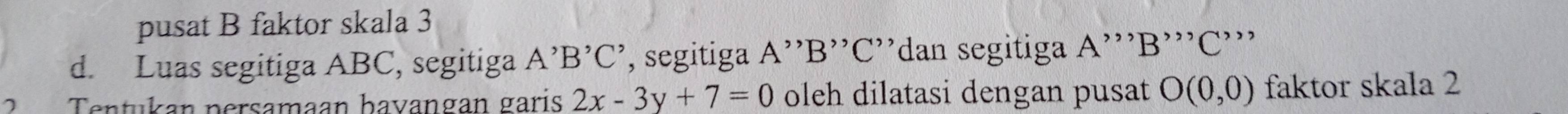 pusat B faktor skala 3 
d. Luas segitiga ABC, segitiga A^,B^,C^, ', segitiga A '' B '' C ''dan segitiga A ''' B ''' C ''' 
Tentukan persamaan hayangan garis 2x-3y+7=0 oleh dilatasi dengan pusat O(0,0) faktor skala 2