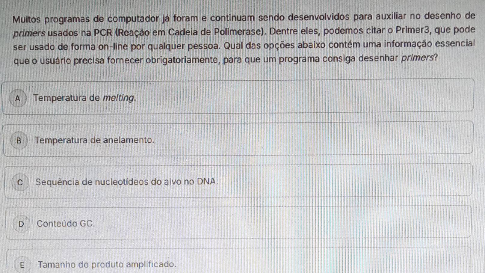 Muitos programas de computador já foram e continuam sendo desenvolvidos para auxiliar no desenho de
primers usados na PCR (Reação em Cadeia de Polimerase). Dentre eles, podemos citar o Primer3, que pode
ser usado de forma on-line por qualquer pessoa. Qual das opções abaixo contém uma informação essencial
que o usuário precisa fornecer obrigatoriamente, para que um programa consiga desenhar primers?
A Temperatura de melting.
B Temperatura de anelamento.
C Sequência de nucleotídeos do alvo no DNA.
D Conteúdo GC.
E Tamanho do produto amplificado.