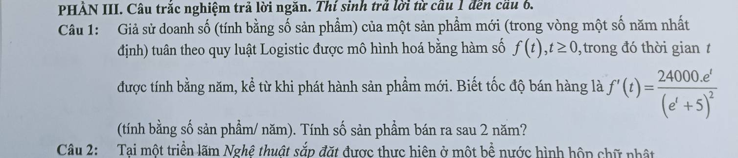 PHẢN III. Câu trắc nghiệm trả lời ngăn. Thí sinh trả lời từ cầu 1 đền cầu 6. 
Câu 1: Giả sử doanh số (tính bằng số sản phẩm) của một sản phẩm mới (trong vòng một số năm nhất 
định) tuân theo quy luật Logistic được mô hình hoá bằng hàm số f(t), t≥ 0 , trong đó thời gian t 
được tính bằng năm, kể từ khi phát hành sản phẩm mới. Biết tốc độ bán hàng là f'(t)=frac 24000.e^t(e^t+5)^2
(tính bằng số sản phẩm/ năm). Tính số sản phẩm bán ra sau 2 năm? 
Câu 2: Tại một triển lãm Nghệ thuật sắp đặt được thực hiện ở một bể nước hình hộp chữ nhật