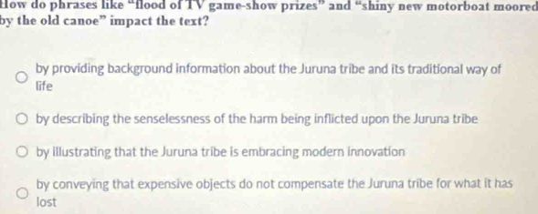 How do phrases like “flood of TV game-show prizes” and “shiny new motorboat moored
by the old canoe” impact the text?
by providing background information about the Juruna tribe and its traditional way of
life
by describing the senselessness of the harm being inflicted upon the Juruna tribe
by illustrating that the Juruna tribe is embracing modern innovation
by conveying that expensive objects do not compensate the Juruna tribe for what it has
lost