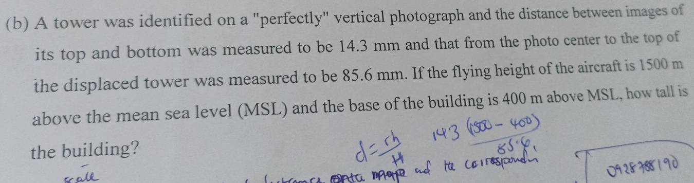 A tower was identified on a "perfectly" vertical photograph and the distance between images of 
its top and bottom was measured to be 14.3 mm and that from the photo center to the top of 
the displaced tower was measured to be 85.6 mm. If the flying height of the aircraft is 1500 m
above the mean sea level (MSL) and the base of the building is 400 m above MSL, how tall is 
the building?