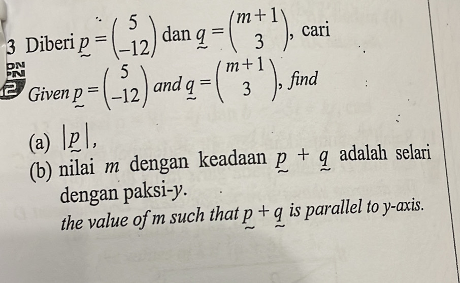 Diberi p=beginpmatrix 5 -12endpmatrix dan q=beginpmatrix m+1 3endpmatrix , cari 
Given p=beginpmatrix 5 -12endpmatrix and q=beginpmatrix m+1 3endpmatrix , find 
(a) ||, 
(b) nilai m dengan keadaan p+q adalah selari 
dengan paksi- y. 
the value of m such that p+q is parallel to y-axis.