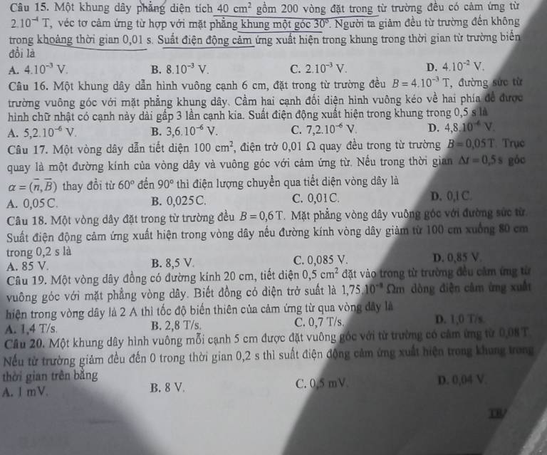 Một khung dây phẳng diện tích 40cm^2 gồm 200 vòng đặt trong từ trường đều có cảm ứng từ
2.10^(-4)T , véc tơ cảm ứng từ hợp với mặt phẳng khung một góc 30°. Người ta giảm đều từ trường đến không
trong khoảng thời gian 0,01 s. Suất điện động cảm ứng xuất hiện trong khung trong thời gian từ trường biển
đổi là
A. 4.10^(-3)V. B. 8.10^(-3)V. C. 2.10^(-3)V. D. 4.10^(-2)V.
Câu 16. Một khung dây dẫn hình vuông cạnh 6 cm, đặt trong từ trường đều B=4.10^(-3)T ,đường sức từ
trường vuông góc với mặt phẳng khung dây. Cầm hai cạnh đối điện hình vuông kéo về hai phía đề được
hình chữ nhật có cạnh này dài gấp 3 lần cạnh kia. Suất điện động xuất hiện trong khung trong 0,5 s là
A. 5,2.10^(-6)V. B. 3,6.10^(-6)V. C. 7,2.10^(-6)V. D. 4,8,10^(-4)V.
Câu 17. Một vòng dây dẫn tiết diện 100cm^2 , điện trở 0,01 Ω quay đều trong từ trường B=0.05T Trục
quay là một đường kính của vòng dây và vuông góc với cảm ứng từ. Nếu trong thời gian △ t=0,5s góc
alpha =(overline n,overline B) thay đồi từ 60° đến 90° thì điện lượng chuyển qua tiết diện vòng dây là
A. 0,05 C. B. 0,025 C. C. 0,01C. D. 0,1 C.
Câu 18. Một vòng dây đặt trong từ trường đều B=0,6T.  Mặt phẳng vòng dây vuông góc với đường sức từ
Suất điện động cảm ứng xuất hiện trong vòng dây nếu đường kính vòng dây giảm từ 100 cm xuống 80 cm
trong 0,2 s là
A. 85 V. B. 8,5 V. C. 0,085 V. D. 0,85 V.
Câu 19. Một vòng dây đồng có đường kính 20 cm, tiết diện 0,5cm^2 đặt vào trong từ trường đều cầm ứng từ
vuông góc với mặt phẳng vòng dây. Biết đồng có điện trở suất là 1,75.10^(-8) Ωm dòng điện câm ừng xuất
hiện trong vòng dây là 2 A thì tốc độ biến thiên của cảm ứng từ qua vòng đây là
A. 1,4 T/s. B. 2,8 T/s. C. 0,7 T/s. D. 1,0 T/s.
Cầu 20. Một khung dây hình vuông mỗi cạnh 5 cm được đặt vuông góc với từ trường có cảm ứng từ 0,08 T
Nếu từ trường giảm đều đến 0 trong thời gian 0,2 s thì suất điện động cảm ứng xuất hiện trong khung trong
thời gian trên băng
A. 1 mV. B. 8 V. C. 0,5 mV D. 0,04 V.
TR