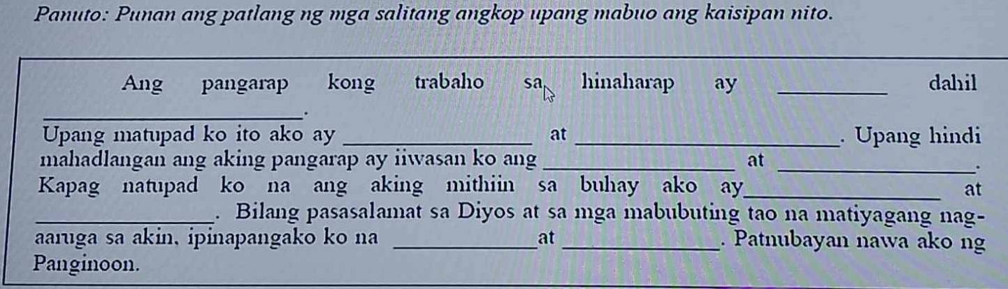 Panuto: Punan ang patlang ng mga salitang angkop upang mabuo ang kaisipan nito. 
Ang pangarap kong trabaho sa hinaharap ay _dahil 
__. 
Upang matupad ko ito ako ay _at _. Upang hindi 
mahadlangan ang aking pangarap ay iiwasan ko ang _at_ 
. 
Kapag natupad ko na ang aking mithiin sa buhay ako ay_ at 
_. Bilang pasasalamat sa Diyos at sa mga mabubuting tao na matiyagang nag- 
aaruga sa akin, ipinapangako ko na _at_ . Patnubayan nawa ako ng 
Panginoon.