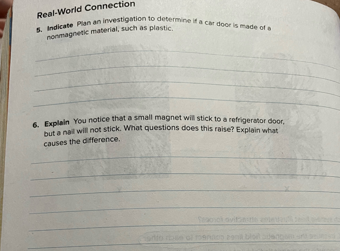 Real-World Connection 
5. Indicate Plan an investigation to determine if a car door is made of a 
nonmagnetic material, such as plastic. 
_ 
_ 
_ 
_ 
6. Explain You notice that a small magnet will stick to a refrigerator door, 
but a nail will not stick. What questions does this raise? Explain what 
causes the difference. 
_ 
_ 
_ 
_ 
_ 
_ 
_ 
_ 
_ 
_ 
_ 
_ 
_