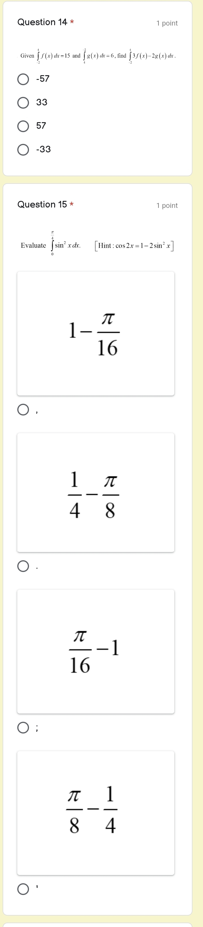 Question 14* 1 point
Given ∈tlimits _(-2)^4f(x)dx=15and∈tlimits _4^((-2)g(x)dx=6, find∈tlimits _(-2)^43f(x)-2g(x)dx.
-57
33
57
-33
Question 15^*) 1 point
Evaluate ∈tlimits _0^((frac π)4)sin^2xdx. [Ilint:cos 2x=1-2sin^2x]
1- π /16 
 1/4 - π /8 
 π /16 -1
 π /8 - 1/4 