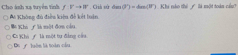 Cho ánh xạ tuyển tinh f:Vto W. Giả sử dim(V)=dim(W). Khi nào thì f là một toàn cấu?
A: Không đủ điều kiện để kết luận.
B: Khi ƒ là một đơn cầu.
: Khi ƒ là một tự đẳng cầu.
D: f luôn là toàn cầu.