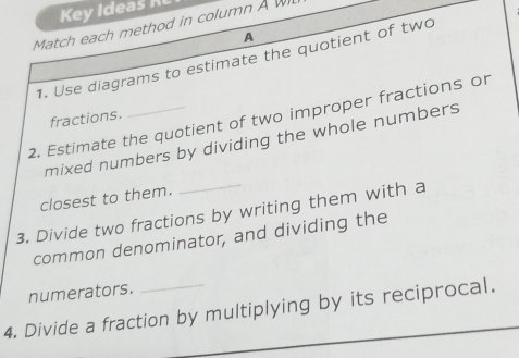 Key ideas 
Match each method in column A W 
A 
1. Use diagrams to estimate the quotient of two 
2. Estimate the quotient of two improper fractions or 
fractions. 
_ 
mixed numbers by dividing the whole numbers 
closest to them. 
3. Divide two fractions by writing them with a 
common denominator, and dividing the 
numerators. 
4. Divide a fraction by multiplying by its reciprocal.