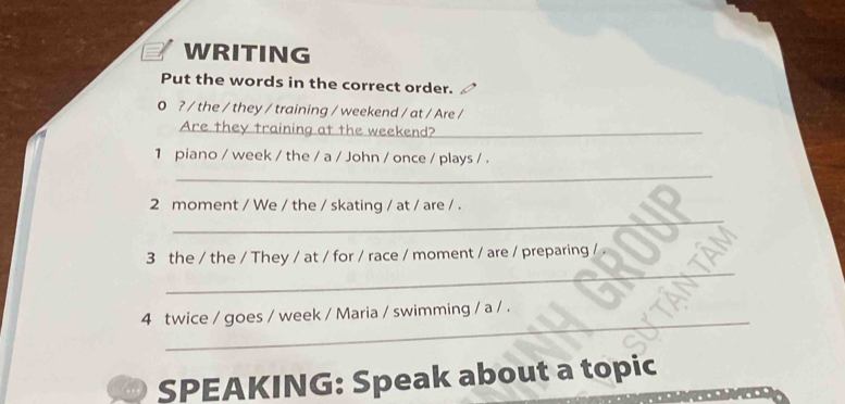 WRITING 
Put the words in the correct order. 
0 ? / the / they / training / weekend / at / Are / 
Are they training at the weekend?_ 
1 piano / week / the / a / John / once / plays / . 
_ 
_ 
2 moment / We / the / skating / at / are / . 
_ 
3 the / the / They / at / for / race / moment / are / preparing / 
_ 
4 twice / goes / week / Maria / swimming / a / . 
SPEAKING: Speak about a topic