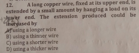 A long copper wire, fixed at its upper end, is
extended by a small amount by hanging a load on its
lower end. The extension produced could be
increased by
A) using a longer wire
B) using a thinner wire
C) using a shorter wire
D) using a thicker wire