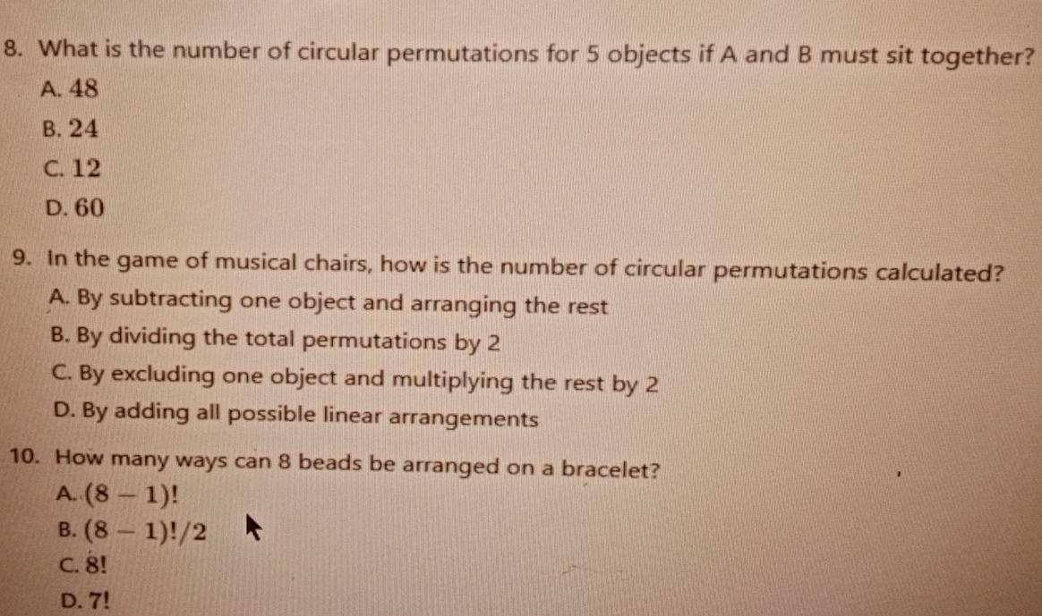 What is the number of circular permutations for 5 objects if A and B must sit together?
A. 48
B. 24
C. 12
D. 60
9. In the game of musical chairs, how is the number of circular permutations calculated?
A. By subtracting one object and arranging the rest
B. By dividing the total permutations by 2
C. By excluding one object and multiplying the rest by 2
D. By adding all possible linear arrangements
10. How many ways can 8 beads be arranged on a bracelet?
A. (8-1)!
B. (8-1)!/2
C. 8!
D. 7!